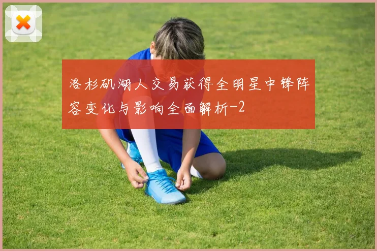 洛杉矶湖人交易获得全明星中锋阵容变化与影响全面解析