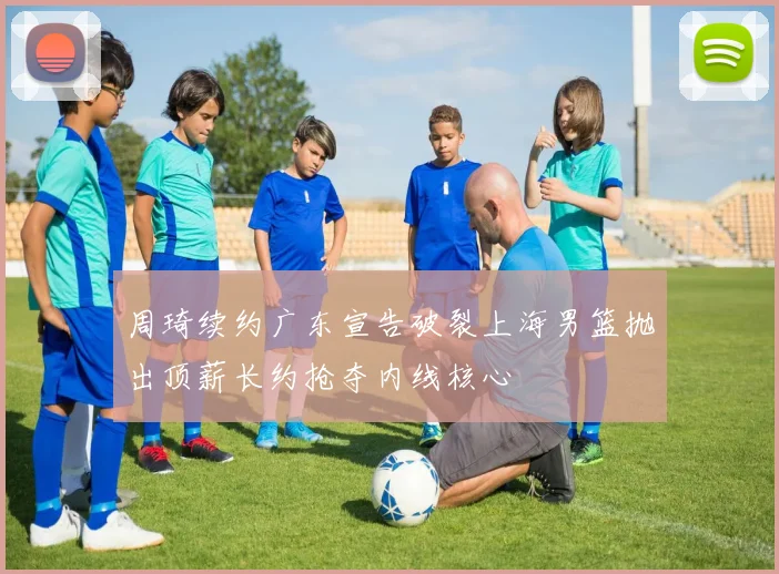 周琦续约广东宣告破裂上海男篮抛出顶薪长约抢夺内线核心