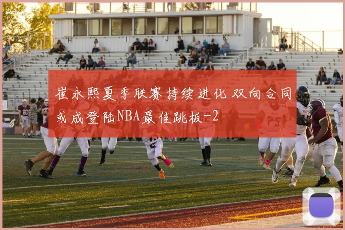 崔永熙夏季联赛持续进化 双向合同或成登陆NBA最佳跳板