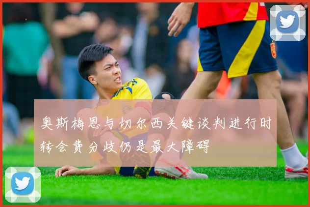 奥斯梅恩与切尔西关键谈判进行时转会费分歧仍是最大障碍