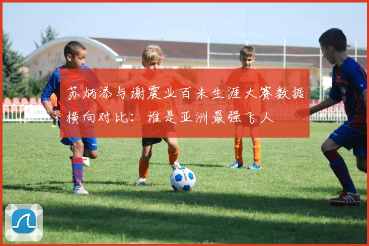 苏炳添与谢震业百米生涯大赛数据横向对比：谁是亚洲最强飞人