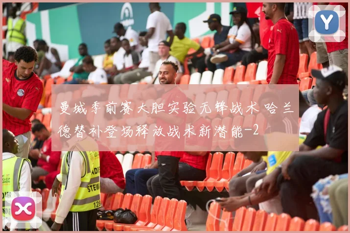 曼城季前赛大胆实验无锋战术 哈兰德替补登场释放战术新潜能
