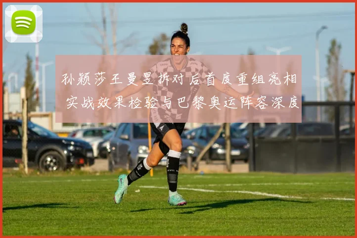 孙颖莎王曼昱拆对后首度重组亮相 实战效果检验与巴黎奥运阵容深度预测