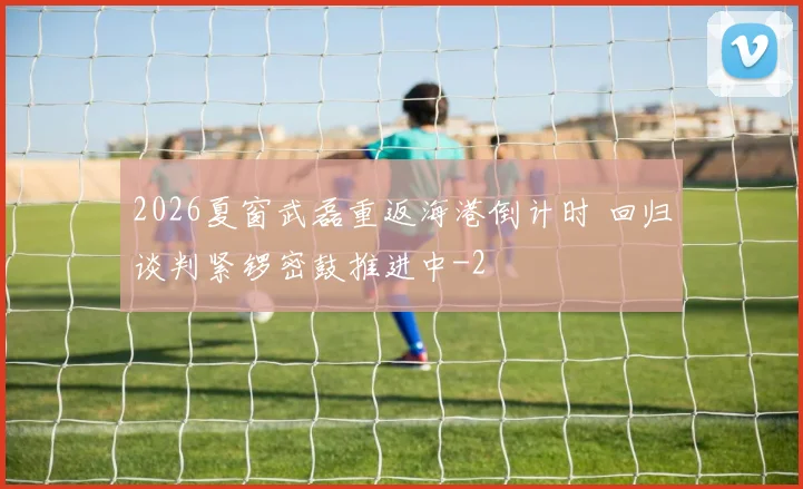 2026夏窗武磊重返海港倒计时 回归谈判紧锣密鼓推进中