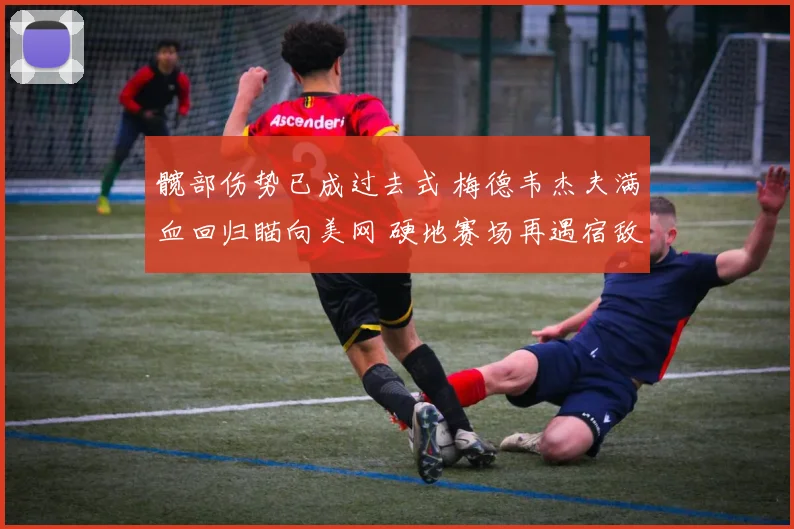 髋部伤势已成过去式 梅德韦杰夫满血回归瞄向美网 硬地赛场再遇宿敌誓要复仇雪耻