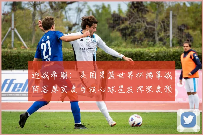 迎战希腊:美国男篮世界杯揭幕战阵容厚实度与核心球星发挥深度预测