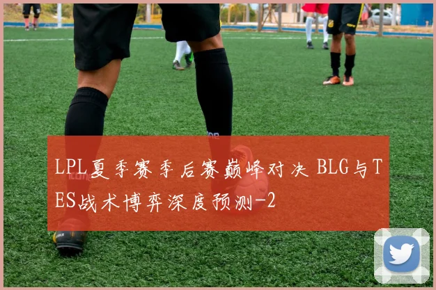 LPL夏季赛季后赛巅峰对决 BLG与TES战术博弈深度预测