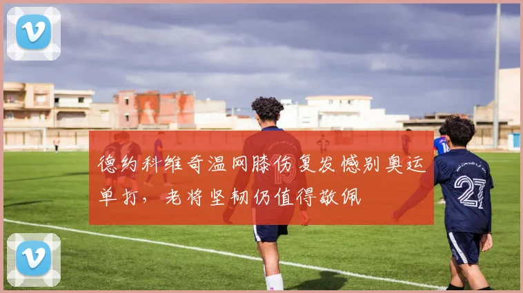 德约科维奇温网膝伤复发憾别奥运单打，老将坚韧仍值得敬佩
