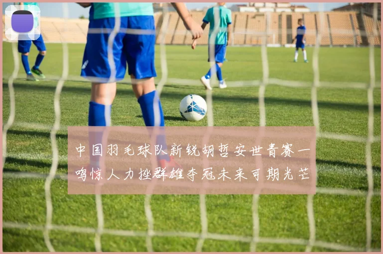 中国羽毛球队新锐胡哲安世青赛一鸣惊人力挫群雄夺冠未来可期光芒万丈
