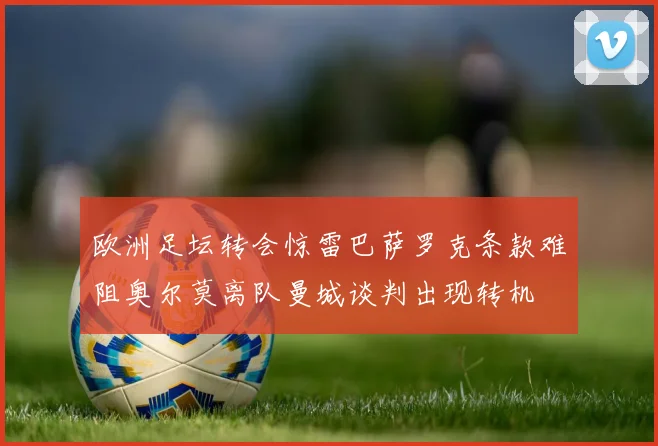 欧洲足坛转会惊雷巴萨罗克条款难阻奥尔莫离队曼城谈判出现转机