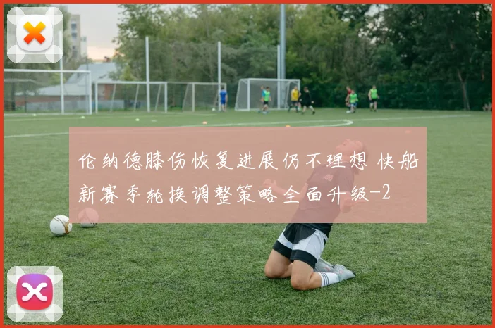 伦纳德膝伤恢复进展仍不理想 快船新赛季轮换调整策略全面升级
