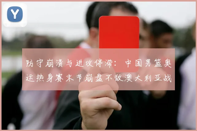 防守崩溃与进攻停滞：中国男篮奥运热身赛末节崩盘不敌澳大利亚战术复盘