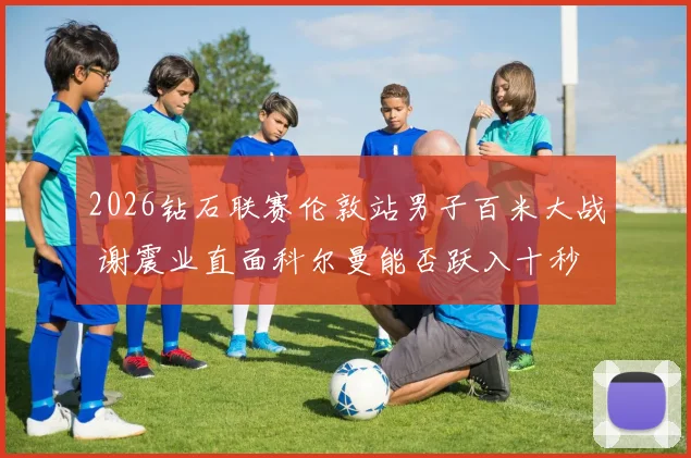 2026钻石联赛伦敦站男子百米大战 谢震业直面科尔曼能否跃入十秒