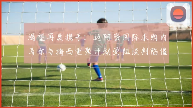 渴望再度携手：迈阿密国际求购内马尔与梅西重聚计划受阻谈判陷僵局