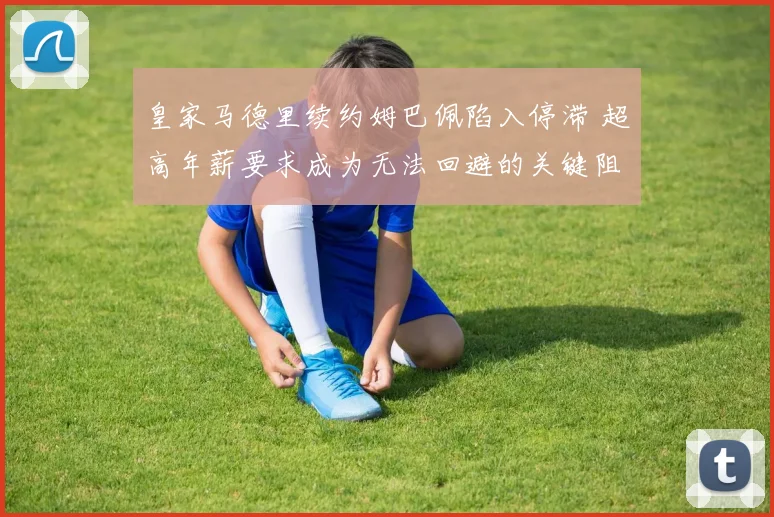 皇家马德里续约姆巴佩陷入停滞 超高年薪要求成为无法回避的关键阻碍
