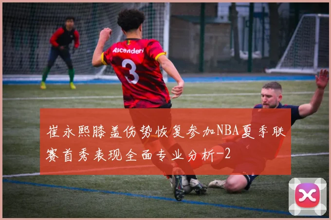 崔永熙膝盖伤势恢复参加NBA夏季联赛首秀表现全面专业分析