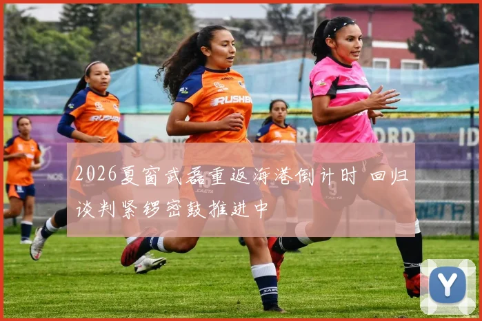 2026夏窗武磊重返海港倒计时 回归谈判紧锣密鼓推进中