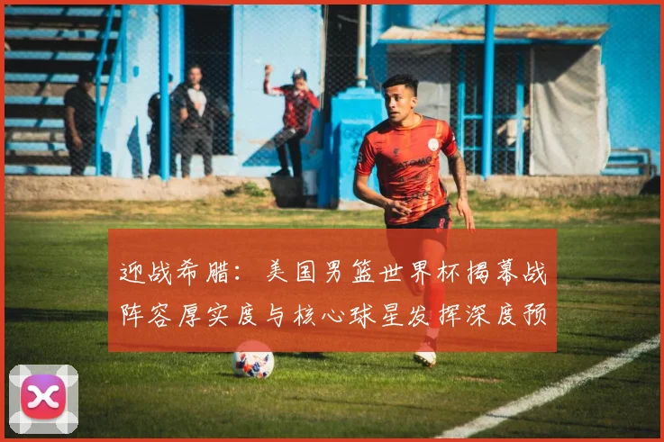 迎战希腊：美国男篮世界杯揭幕战阵容厚实度与核心球星发挥深度预测