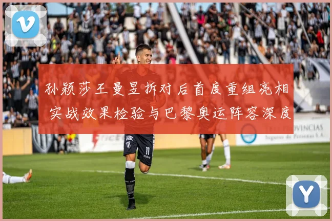 孙颖莎王曼昱拆对后首度重组亮相 实战效果检验与巴黎奥运阵容深度预测