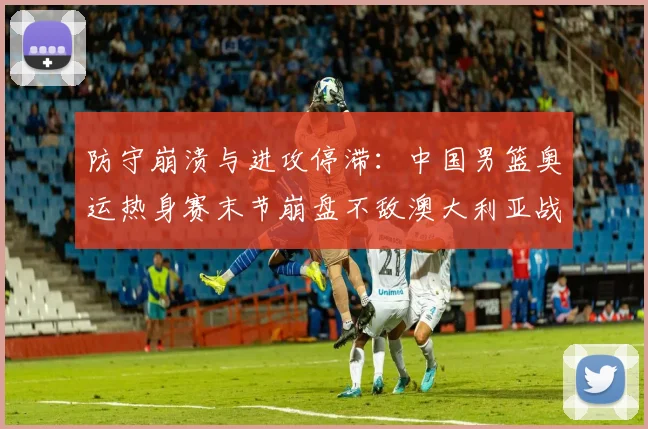 防守崩溃与进攻停滞：中国男篮奥运热身赛末节崩盘不敌澳大利亚战术复盘