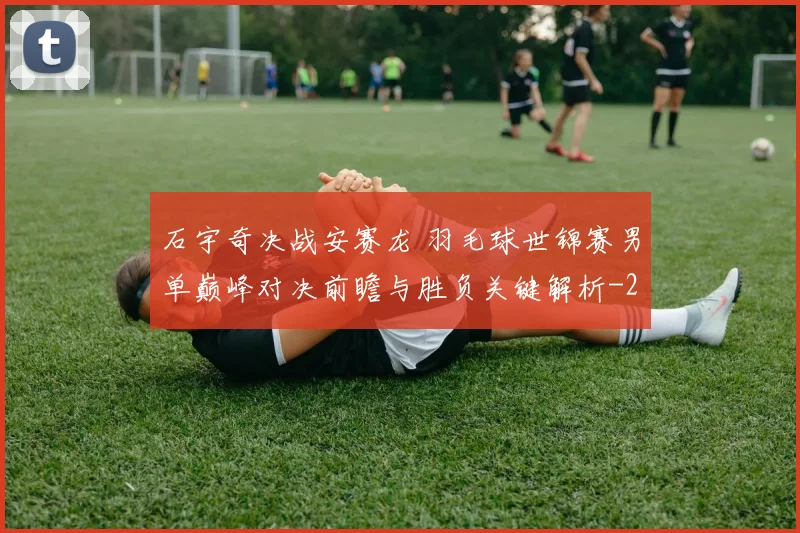 石宇奇决战安赛龙 羽毛球世锦赛男单巅峰对决前瞻与胜负关键解析