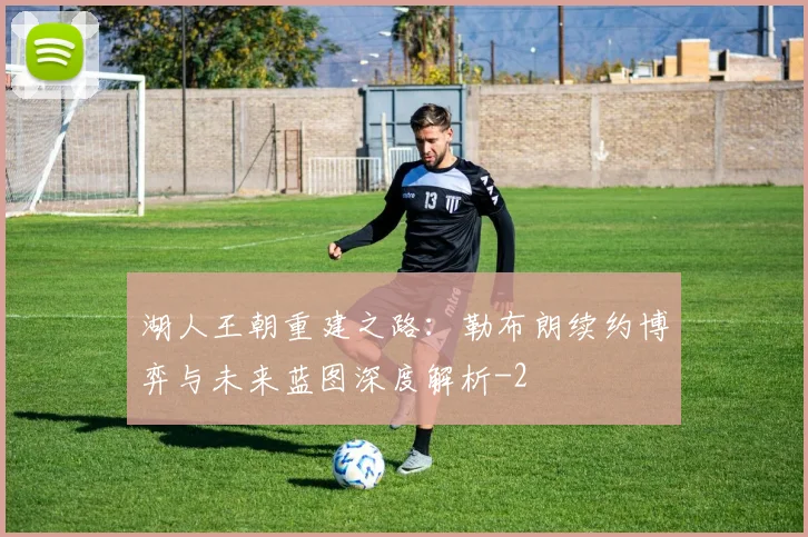 湖人王朝重建之路：勒布朗续约博弈与未来蓝图深度解析