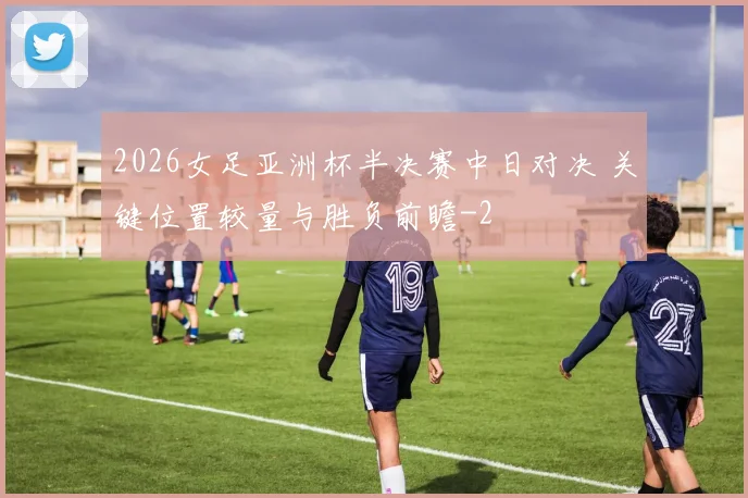 2026女足亚洲杯半决赛中日对决 关键位置较量与胜负前瞻