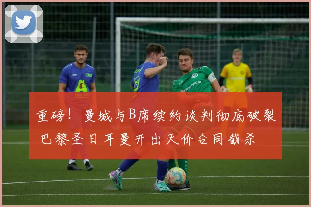重磅！曼城与B席续约谈判彻底破裂 巴黎圣日耳曼开出天价合同截杀
