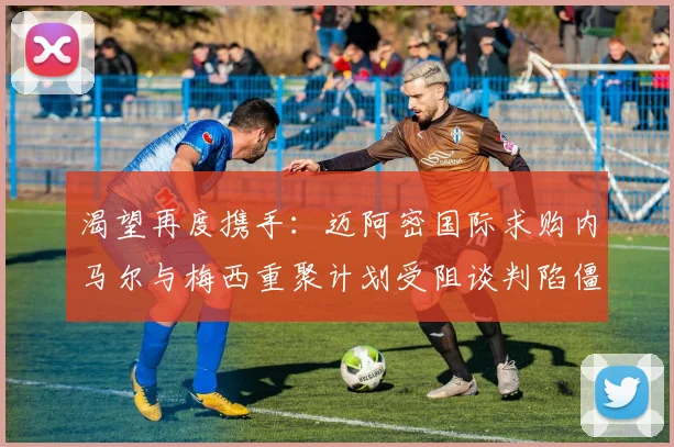 渴望再度携手：迈阿密国际求购内马尔与梅西重聚计划受阻谈判陷僵局