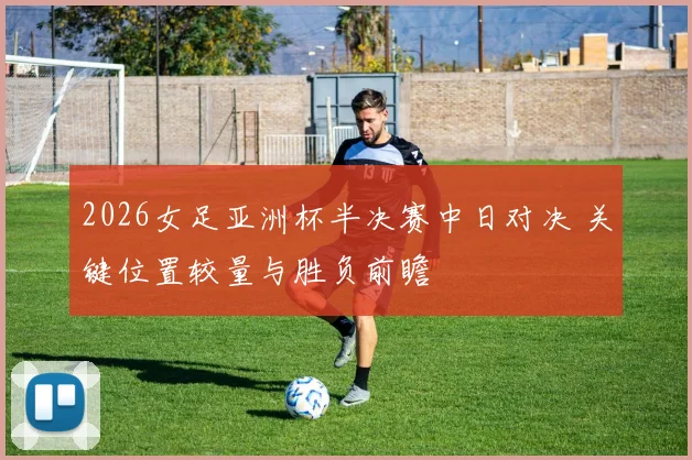 2026女足亚洲杯半决赛中日对决 关键位置较量与胜负前瞻