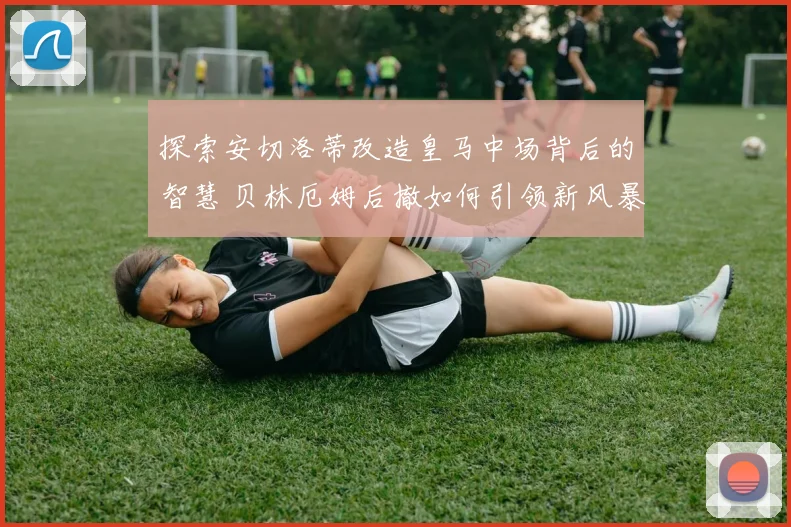 探索安切洛蒂改造皇马中场背后的智慧 贝林厄姆后撤如何引领新风暴