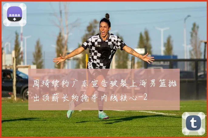 周琦续约广东宣告破裂上海男篮抛出顶薪长约抢夺内线核心