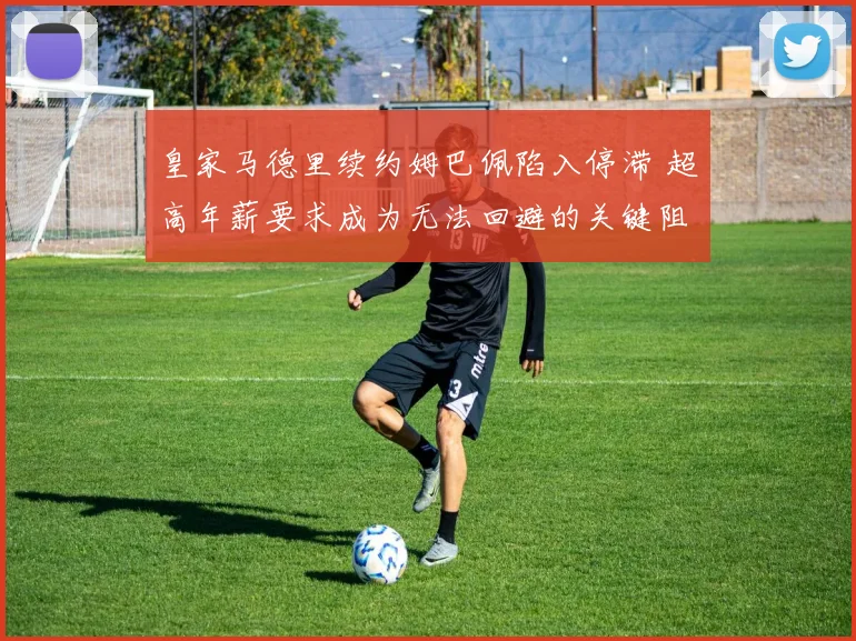 皇家马德里续约姆巴佩陷入停滞 超高年薪要求成为无法回避的关键阻碍